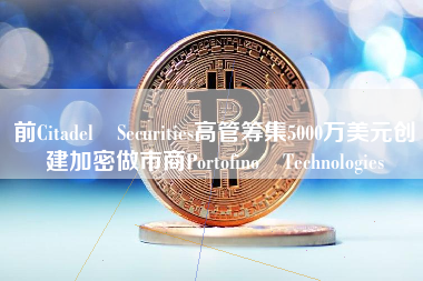 前Citadel Securities高管筹集5000万美元创建加密做市商Portofino Technologies