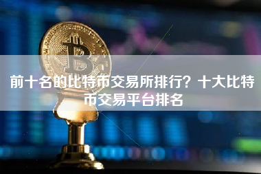 前十名的比特币交易所排行？十大比特币交易平台排名