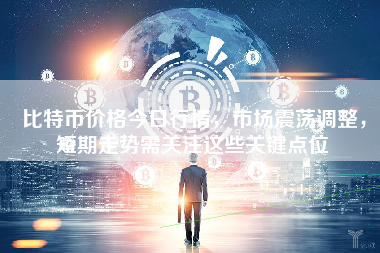 比特币价格今日行情，市场震荡调整，短期走势需关注这些关键点位
