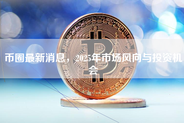 币圈最新消息，2025年市场风向与投资机会